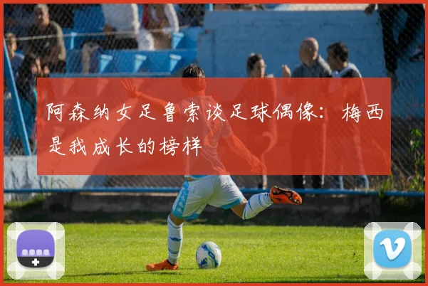 阿森纳女足鲁索谈足球偶像：梅西是我成长的榜样
