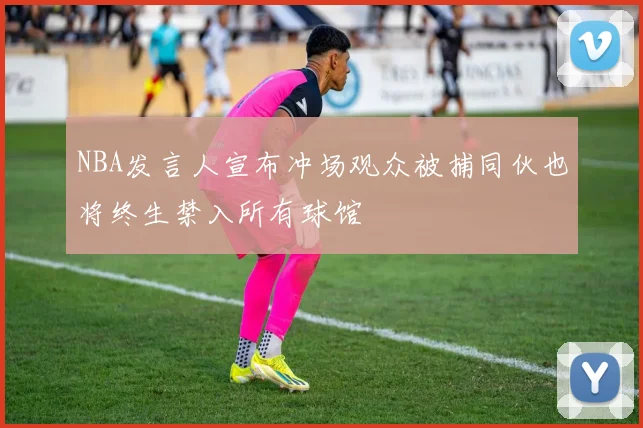 NBA发言人宣布冲场观众被捕同伙也将终生禁入所有球馆