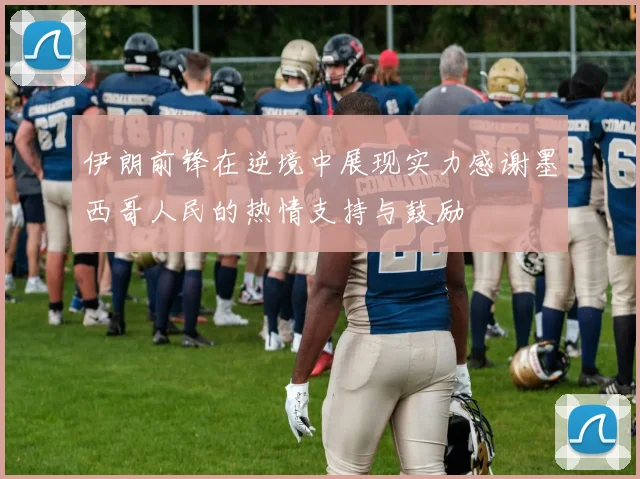 伊朗前锋在逆境中展现实力感谢墨西哥人民的热情支持与鼓励
