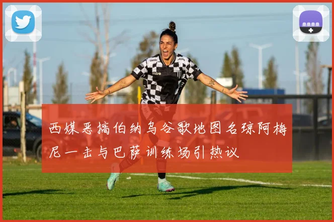 西媒恶搞伯纳乌谷歌地图名琼阿梅尼一击与巴萨训练场引热议