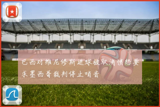 巴西对维尼修斯进球被取消愤怒要求墨西哥裁判停止哨音