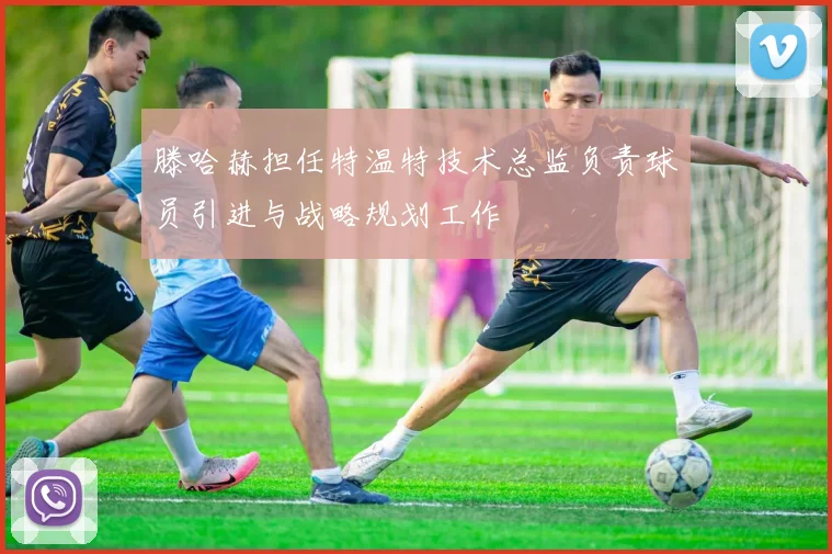 滕哈赫担任特温特技术总监负责球员引进与战略规划工作