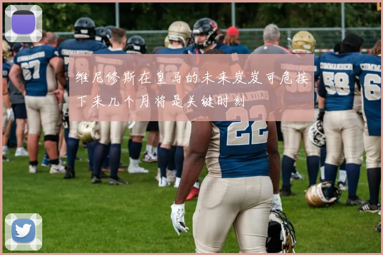 维尼修斯在皇马的未来岌岌可危接下来几个月将是关键时刻