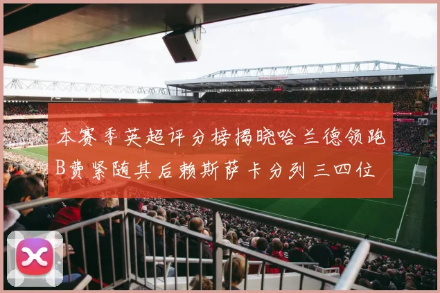 本赛季英超评分榜揭晓哈兰德领跑B费紧随其后赖斯萨卡分列三四位