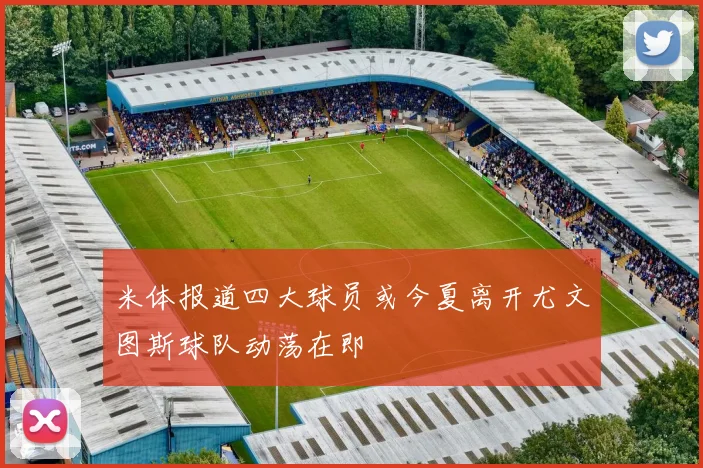 米体报道四大球员或今夏离开尤文图斯球队动荡在即