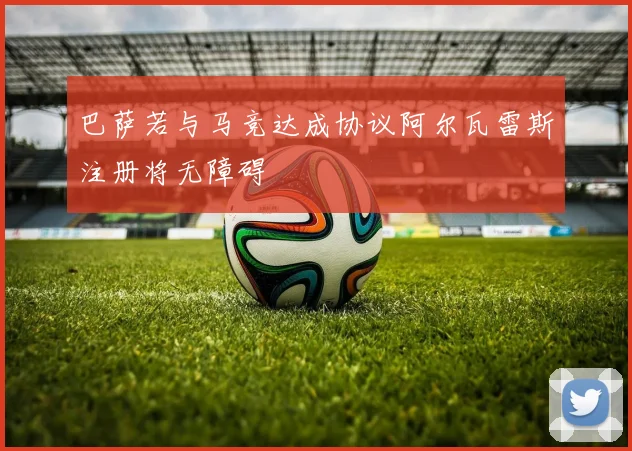 巴萨若与马竞达成协议阿尔瓦雷斯注册将无障碍