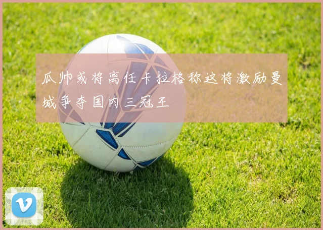 瓜帅或将离任卡拉格称这将激励曼城争夺国内三冠王