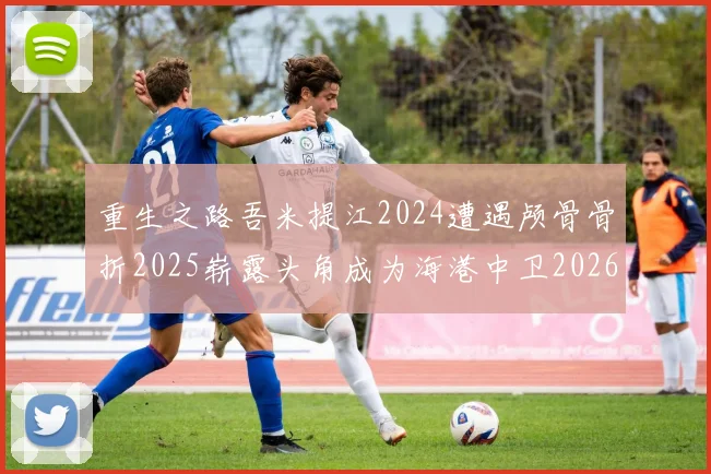 重生之路吾米提江2024遭遇颅骨骨折2025崭露头角成为海港中卫2026冲击U23冠军