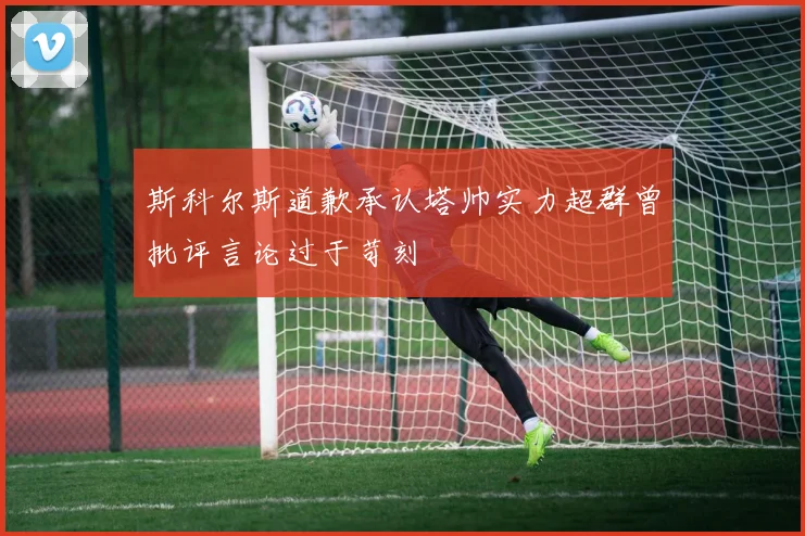斯科尔斯道歉承认塔帅实力超群曾批评言论过于苛刻