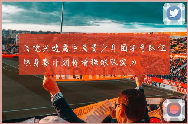 马德兴透露中乌青少年国字号队伍热身赛计划将增强球队实力