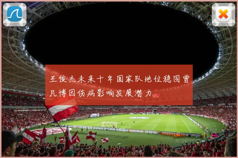 王俊杰未来十年国家队地位稳固曾凡博因伤病影响发展潜力