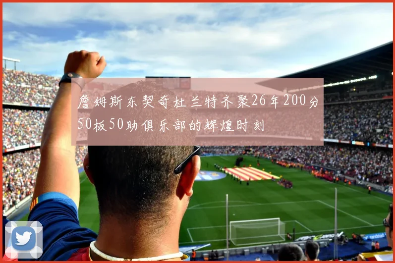 詹姆斯东契奇杜兰特齐聚26年200分50板50助俱乐部的辉煌时刻