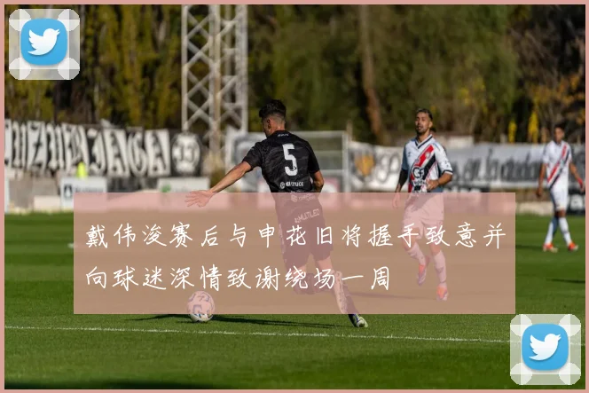 戴伟浚赛后与申花旧将握手致意并向球迷深情致谢绕场一周