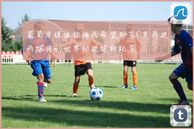 葡萄牙媒体称梅西希望渺茫C罗再进两球将创世界杯进球新纪录