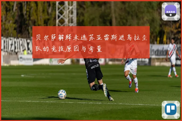 贝尔萨解释未选苏亚雷斯进乌拉圭队的竞技原因与考量
