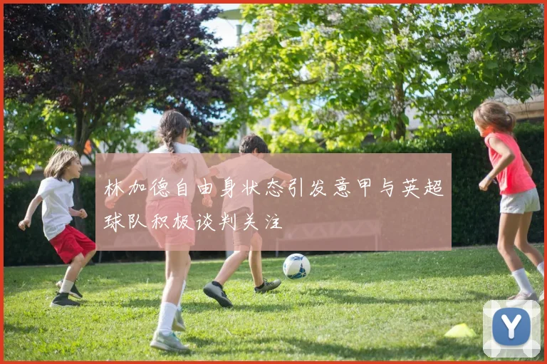 林加德自由身状态引发意甲与英超球队积极谈判关注
