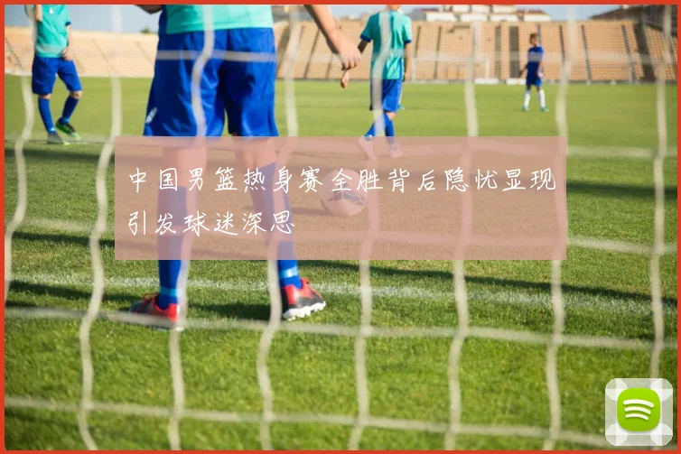 中国男篮热身赛全胜背后隐忧显现引发球迷深思