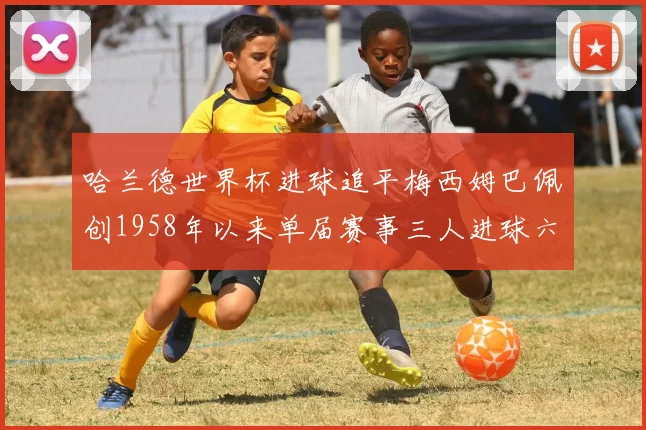 哈兰德世界杯进球追平梅西姆巴佩创1958年以来单届赛事三人进球六次新纪录